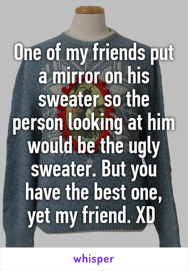 One of my friends put a mirror on his sweater so the person looking at him would be the ugly sweater. But you have the best one, yet my friend. XD 