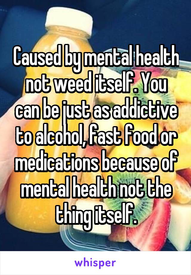 Caused by mental health not weed itself. You can be just as addictive to alcohol, fast food or medications because of mental health not the thing itself.