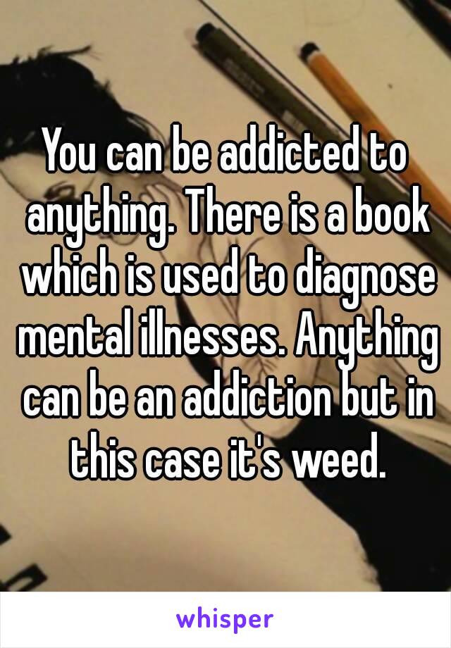 You can be addicted to anything. There is a book which is used to diagnose mental illnesses. Anything can be an addiction but in this case it's weed.