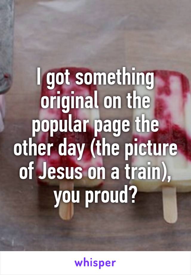 I got something original on the popular page the other day (the picture of Jesus on a train), you proud?