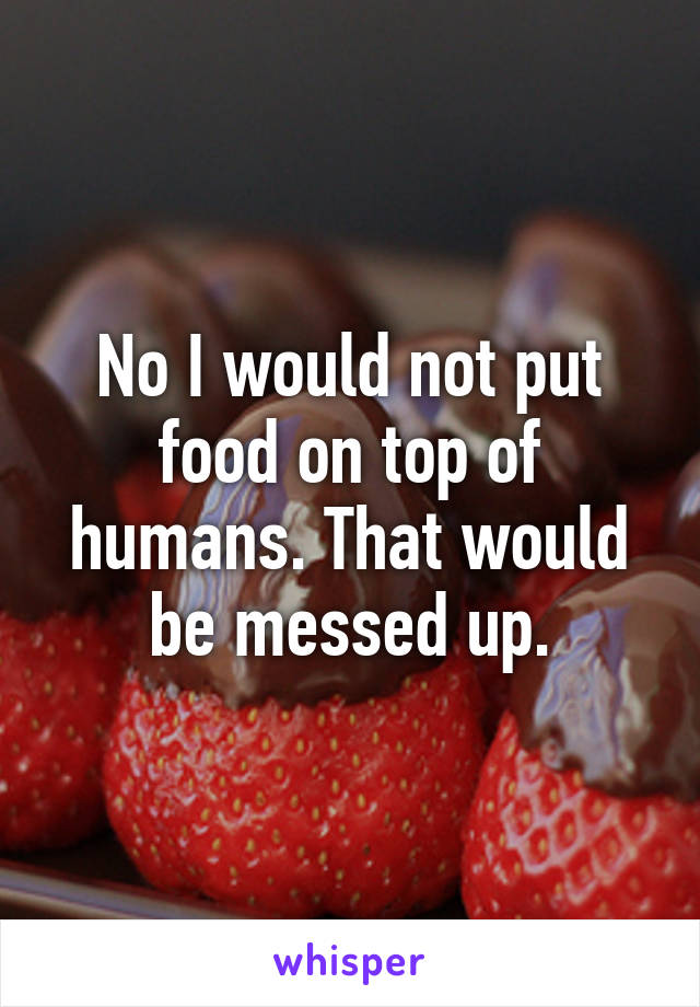 No I would not put food on top of humans. That would be messed up.