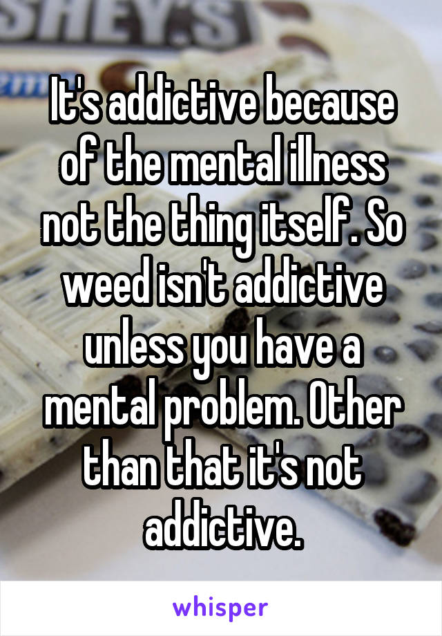 It's addictive because of the mental illness not the thing itself. So weed isn't addictive unless you have a mental problem. Other than that it's not addictive.