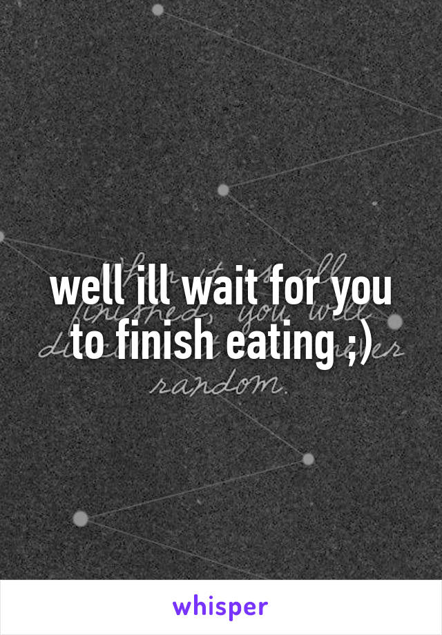 well ill wait for you to finish eating ;)