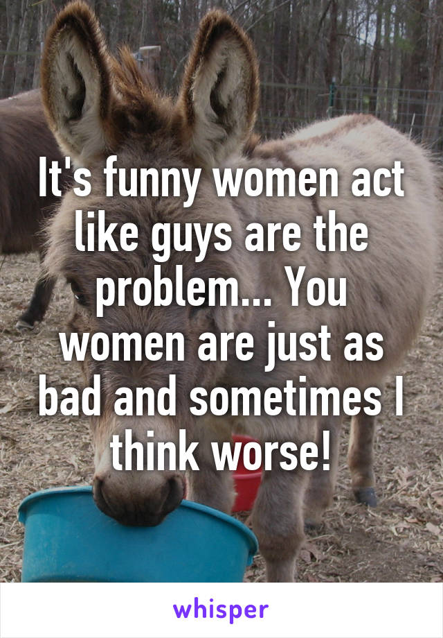 It's funny women act like guys are the problem... You women are just as bad and sometimes I think worse!