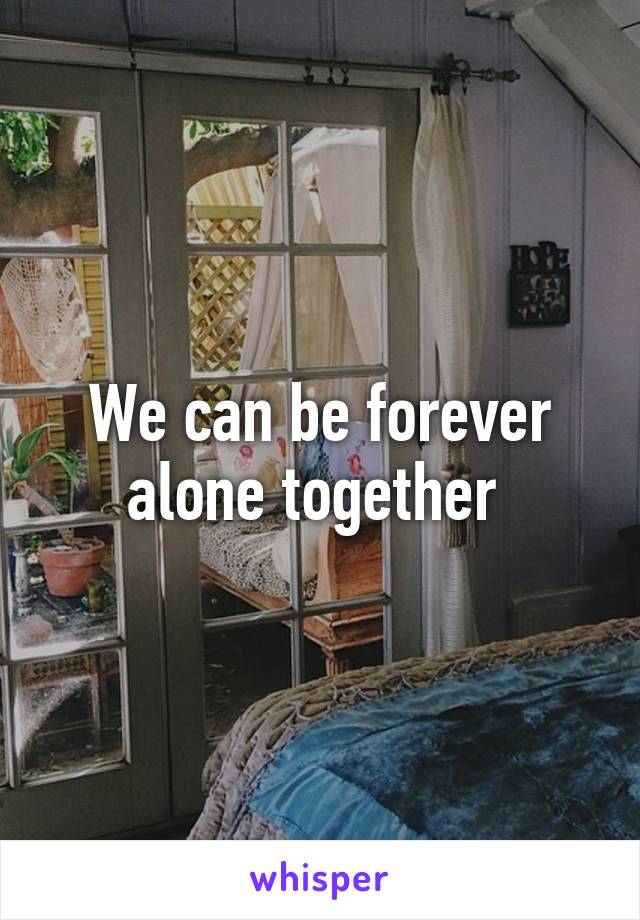 We can be forever alone together 
