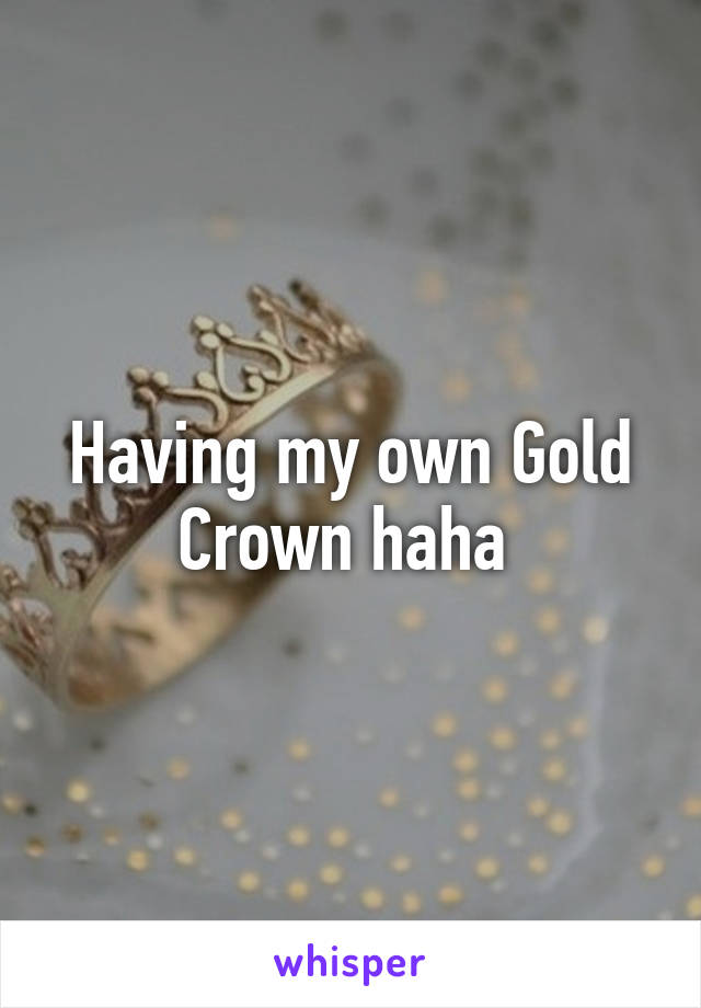 Having my own Gold Crown haha 