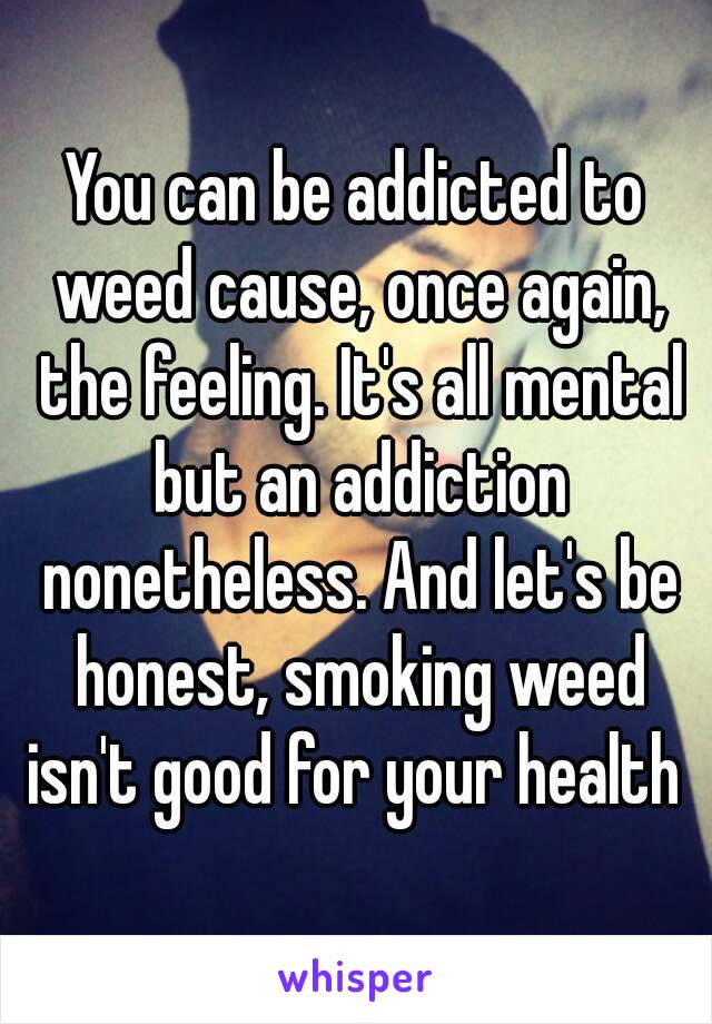 You can be addicted to weed cause, once again, the feeling. It's all mental but an addiction nonetheless. And let's be honest, smoking weed isn't good for your health 