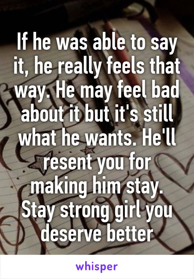 If he was able to say it, he really feels that way. He may feel bad about it but it's still what he wants. He'll resent you for making him stay. Stay strong girl you deserve better