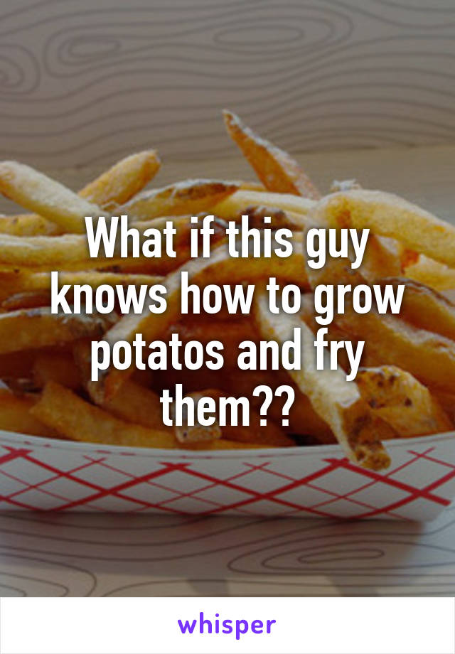 What if this guy knows how to grow potatos and fry them??