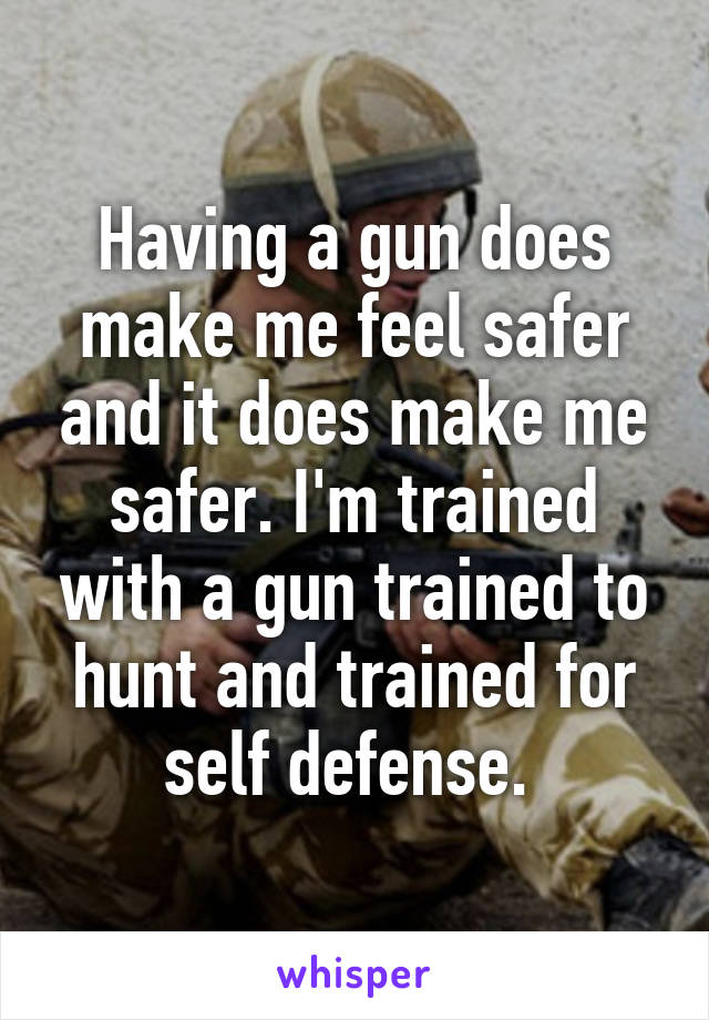 Having a gun does make me feel safer and it does make me safer. I'm trained with a gun trained to hunt and trained for self defense. 