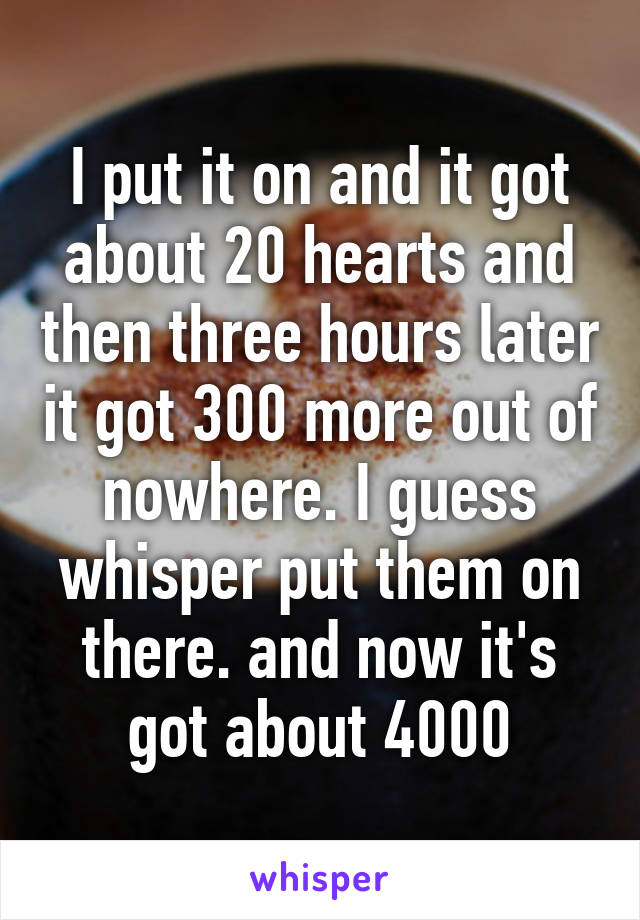 I put it on and it got about 20 hearts and then three hours later it got 300 more out of nowhere. I guess whisper put them on there. and now it's got about 4000