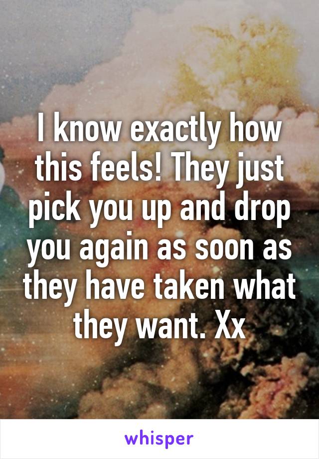 I know exactly how this feels! They just pick you up and drop you again as soon as they have taken what they want. Xx