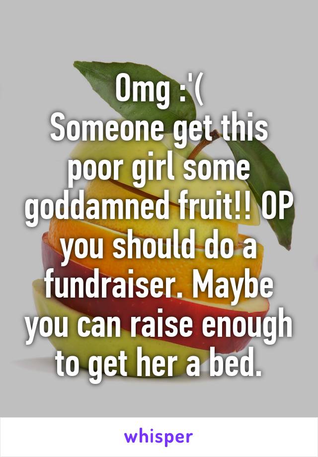 Omg :'(
Someone get this poor girl some goddamned fruit!! OP you should do a fundraiser. Maybe you can raise enough to get her a bed.