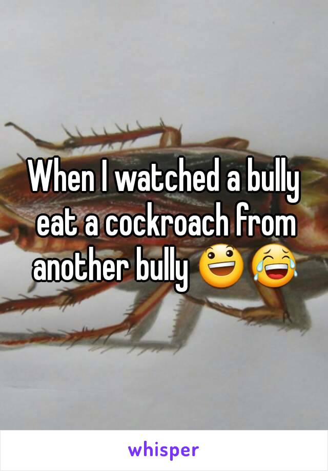 When I watched a bully eat a cockroach from another bully 😃😂