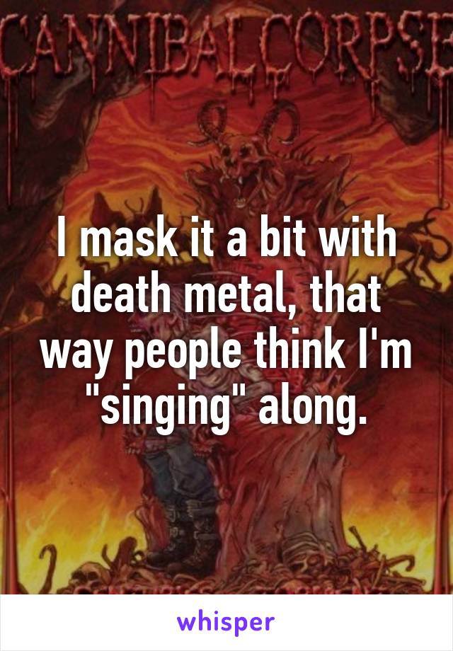 I mask it a bit with death metal, that way people think I'm "singing" along.