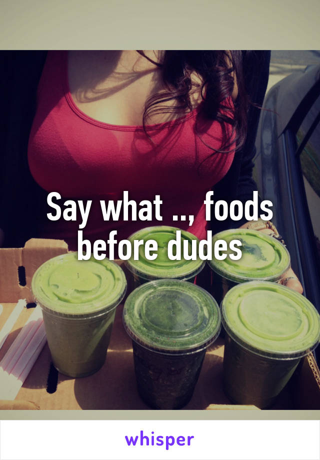 Say what .., foods before dudes