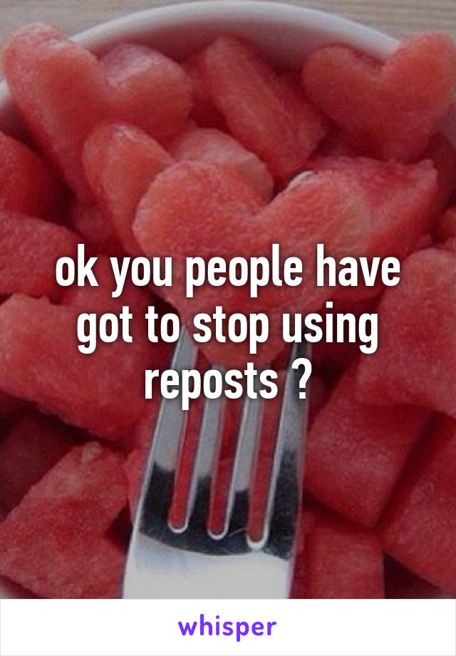 ok you people have got to stop using reposts 😂