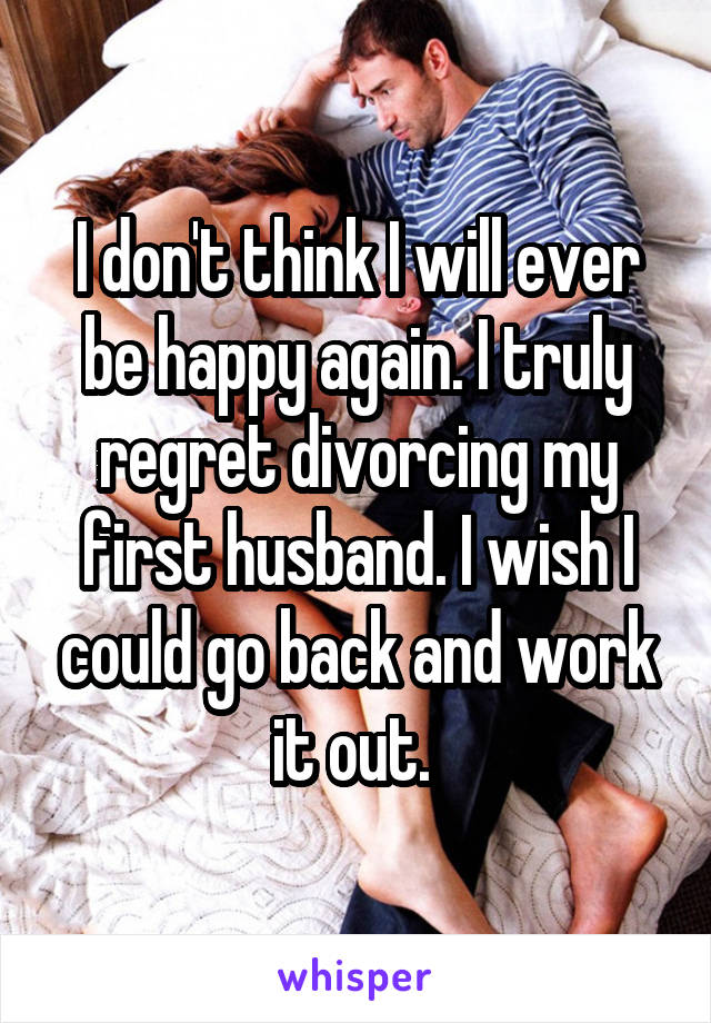 I don't think I will ever be happy again. I truly regret divorcing my first husband. I wish I could go back and work it out. 