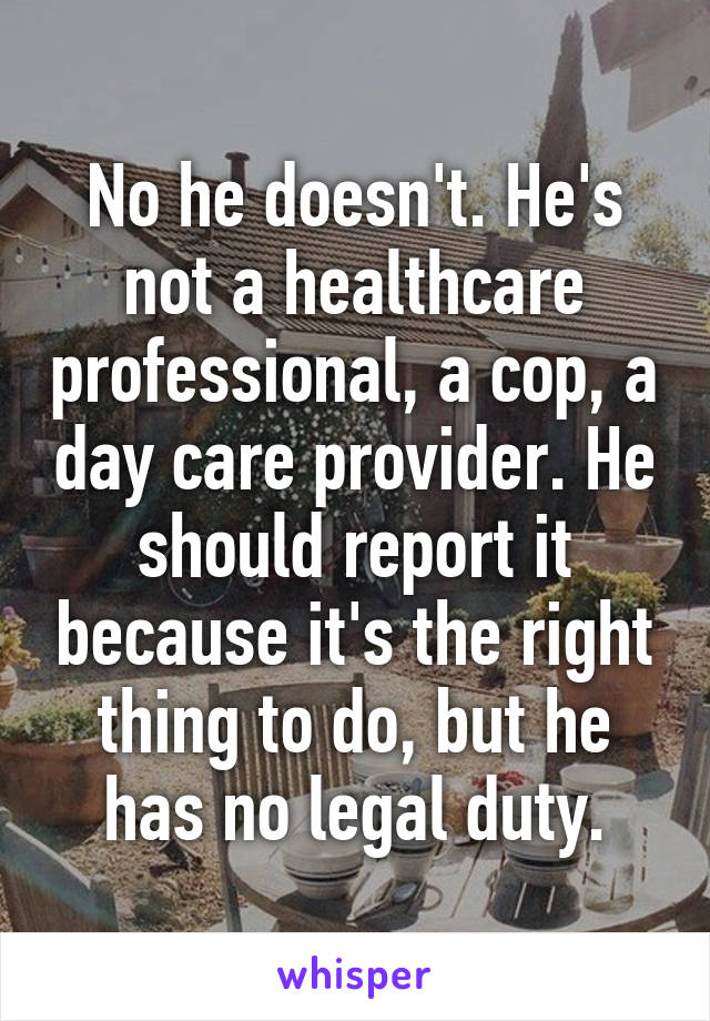 No he doesn't. He's not a healthcare professional, a cop, a day care provider. He should report it because it's the right thing to do, but he has no legal duty.