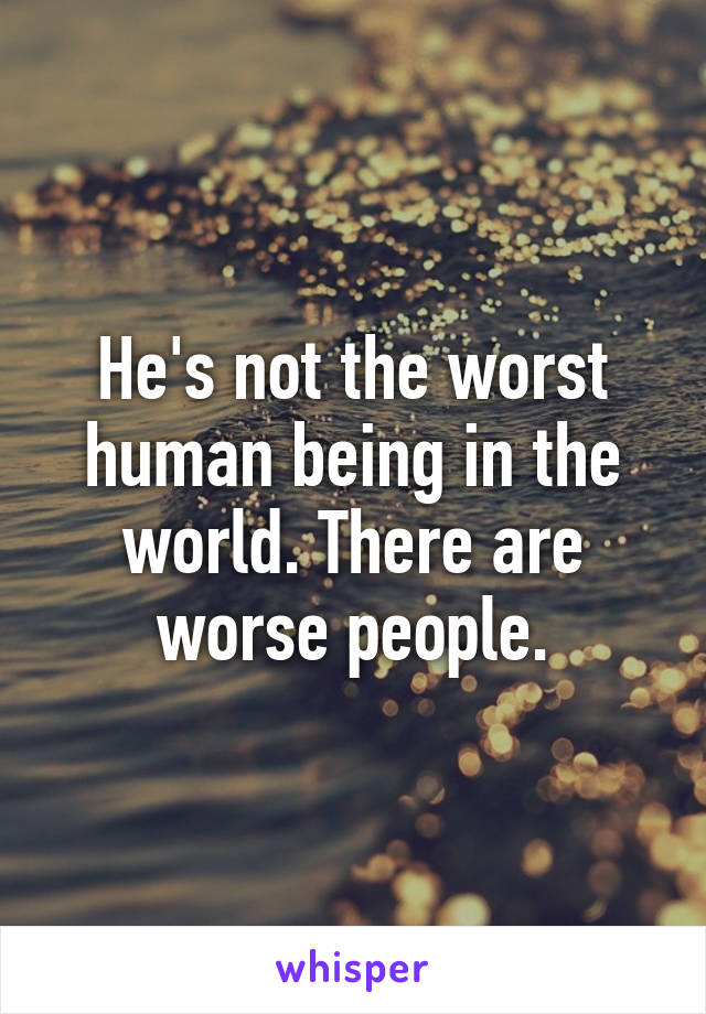 He's not the worst human being in the world. There are worse people.