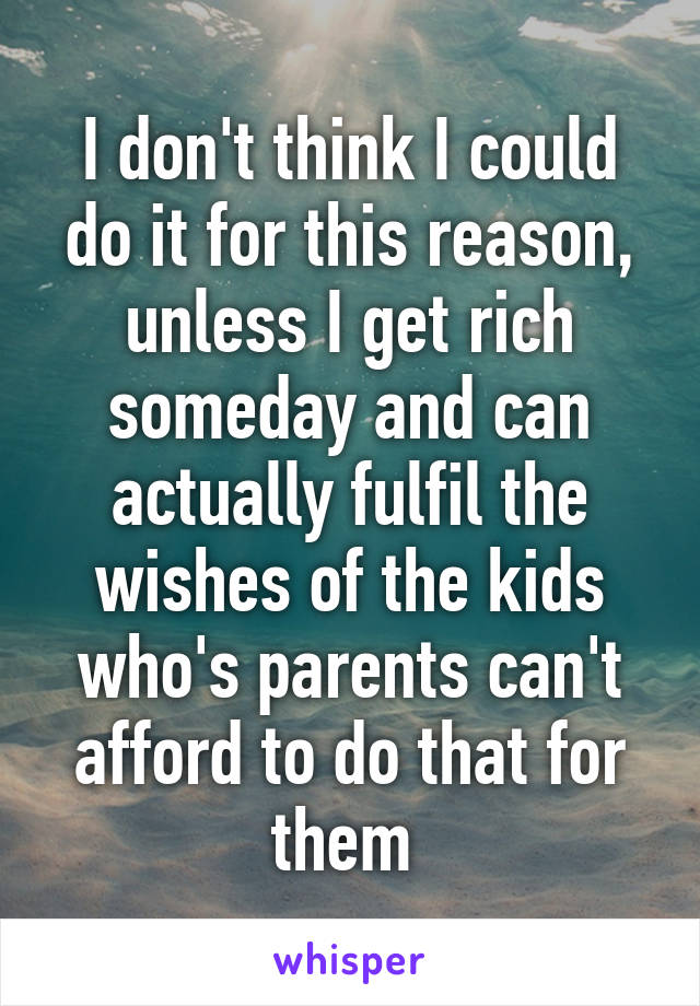 I don't think I could do it for this reason, unless I get rich someday and can actually fulfil the wishes of the kids who's parents can't afford to do that for them 