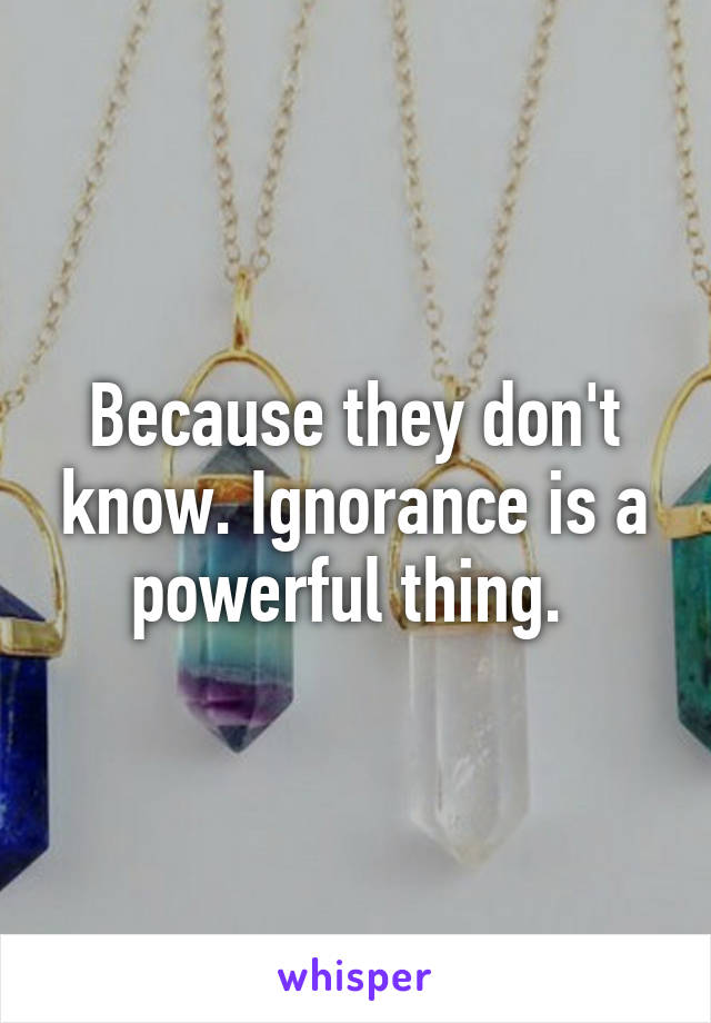 Because they don't know. Ignorance is a powerful thing. 