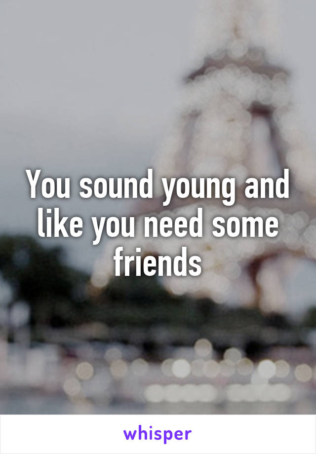 You sound young and like you need some friends