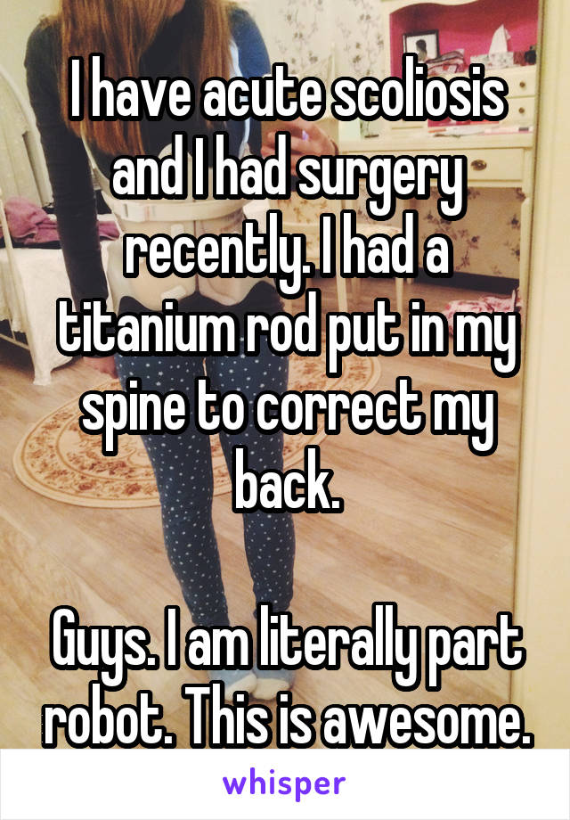 I have acute scoliosis and I had surgery recently. I had a titanium rod put in my spine to correct my back.

Guys. I am literally part robot. This is awesome.