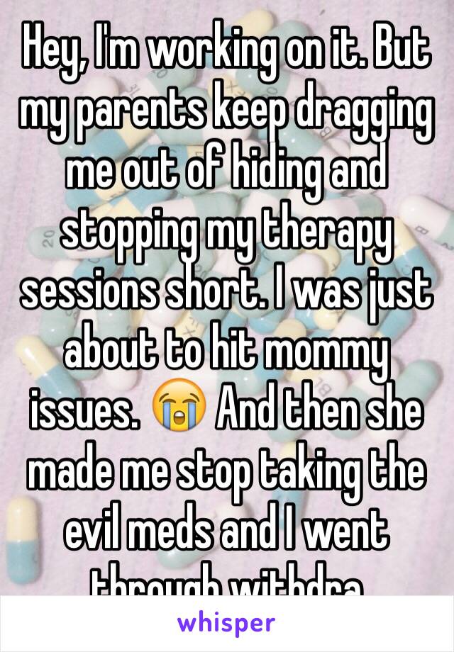 Hey, I'm working on it. But my parents keep dragging me out of hiding and stopping my therapy sessions short. I was just about to hit mommy issues. 😭 And then she made me stop taking the evil meds and I went through withdra