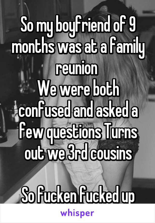 So my boyfriend of 9 months was at a family reunion 
We were both confused and asked a few questions Turns out we 3rd cousins

So fucken fucked up