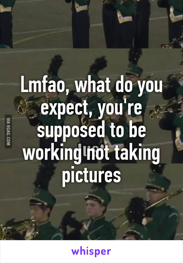 Lmfao, what do you expect, you're supposed to be working not taking pictures
