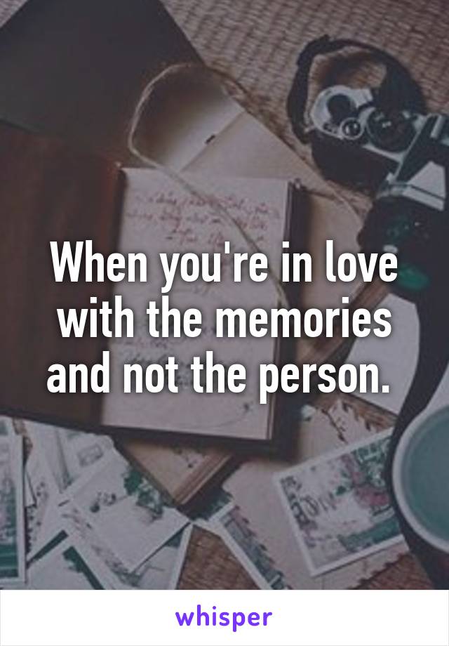 When you're in love with the memories and not the person. 