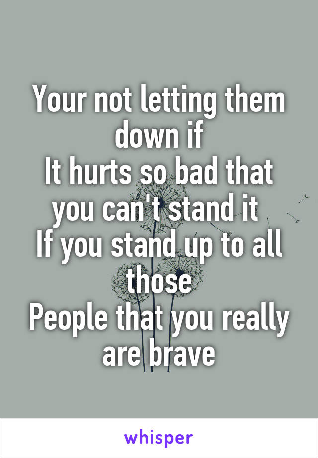 Your not letting them down if
It hurts so bad that you can't stand it 
If you stand up to all those
People that you really are brave