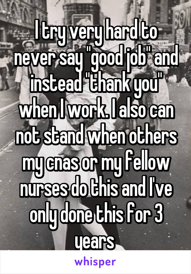 I try very hard to never say "good job" and instead "thank you" when I work. I also can not stand when others my cnas or my fellow nurses do this and I've only done this for 3 years 