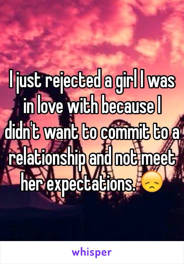 I just rejected a girl I was in love with because I didn't want to commit to a relationship and not meet her expectations. 😞