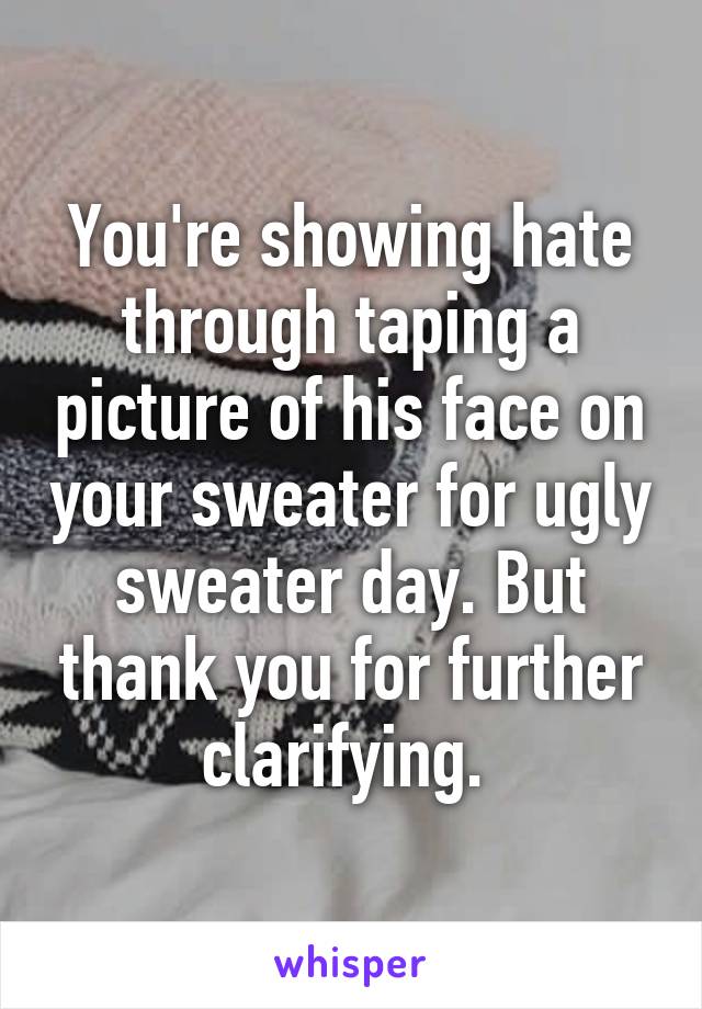 You're showing hate through taping a picture of his face on your sweater for ugly sweater day. But thank you for further clarifying. 