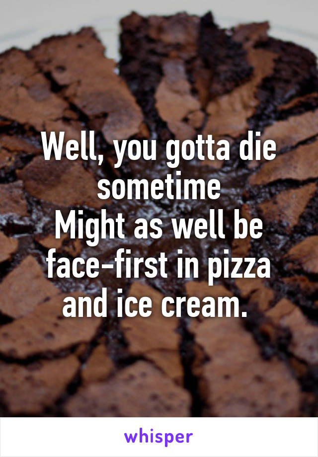 Well, you gotta die sometime
Might as well be face-first in pizza and ice cream. 