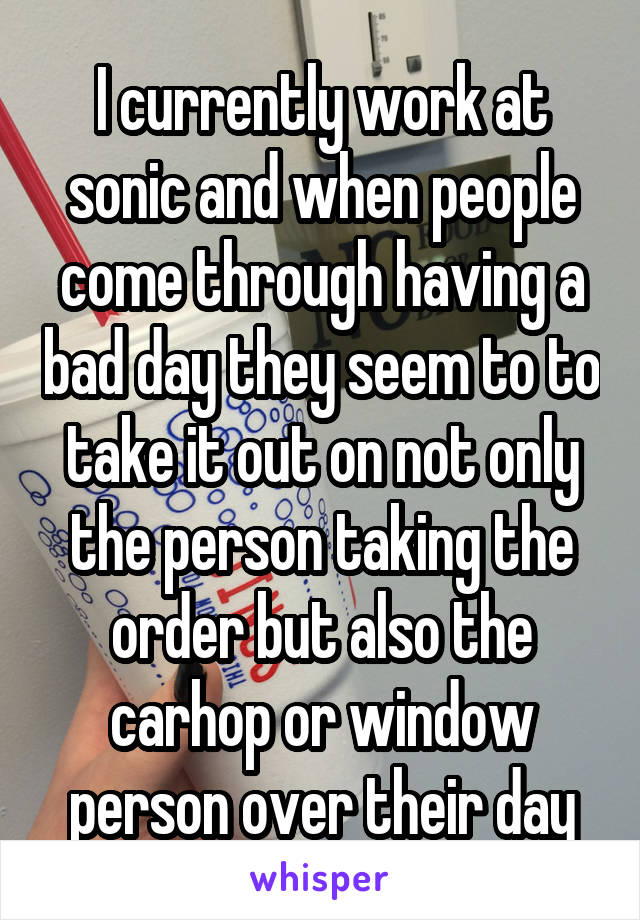 I currently work at sonic and when people come through having a bad day they seem to to take it out on not only the person taking the order but also the carhop or window person over their day