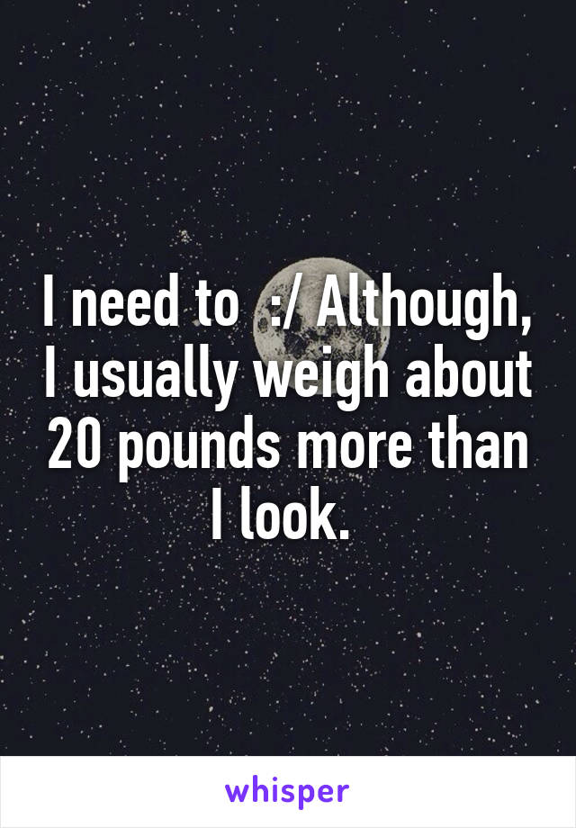 I need to  :/ Although, I usually weigh about 20 pounds more than I look. 