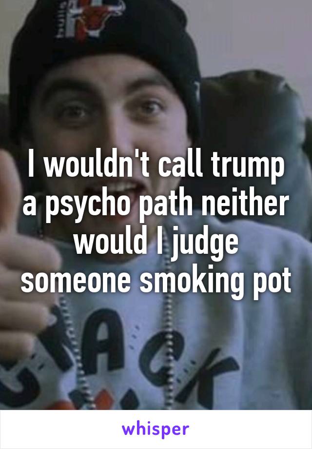 I wouldn't call trump a psycho path neither would I judge someone smoking pot