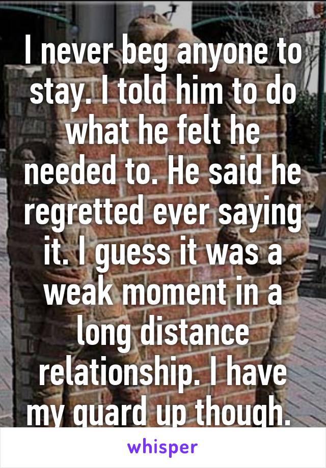 I never beg anyone to stay. I told him to do what he felt he needed to. He said he regretted ever saying it. I guess it was a weak moment in a long distance relationship. I have my guard up though. 