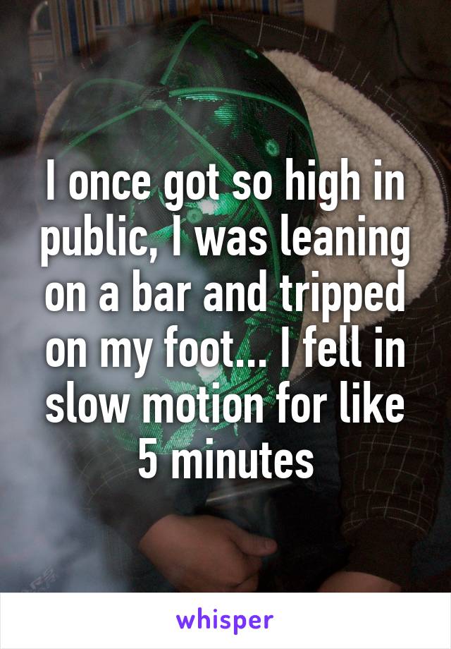 I once got so high in public, I was leaning on a bar and tripped on my foot... I fell in slow motion for like 5 minutes