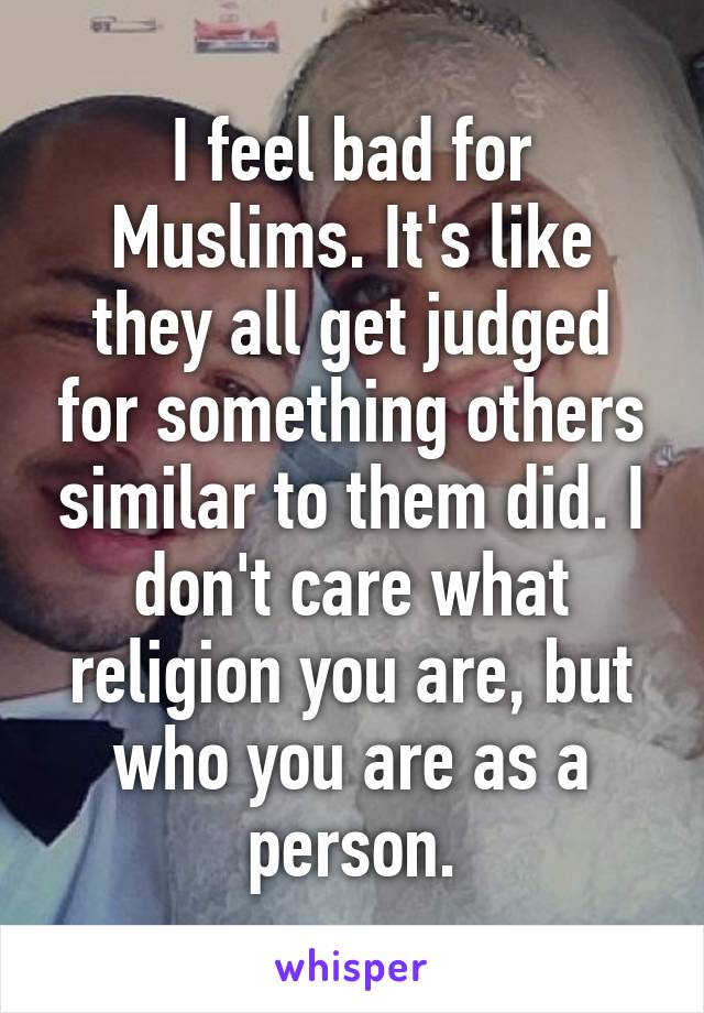 I feel bad for Muslims. It's like they all get judged for something others similar to them did. I don't care what religion you are, but who you are as a person.