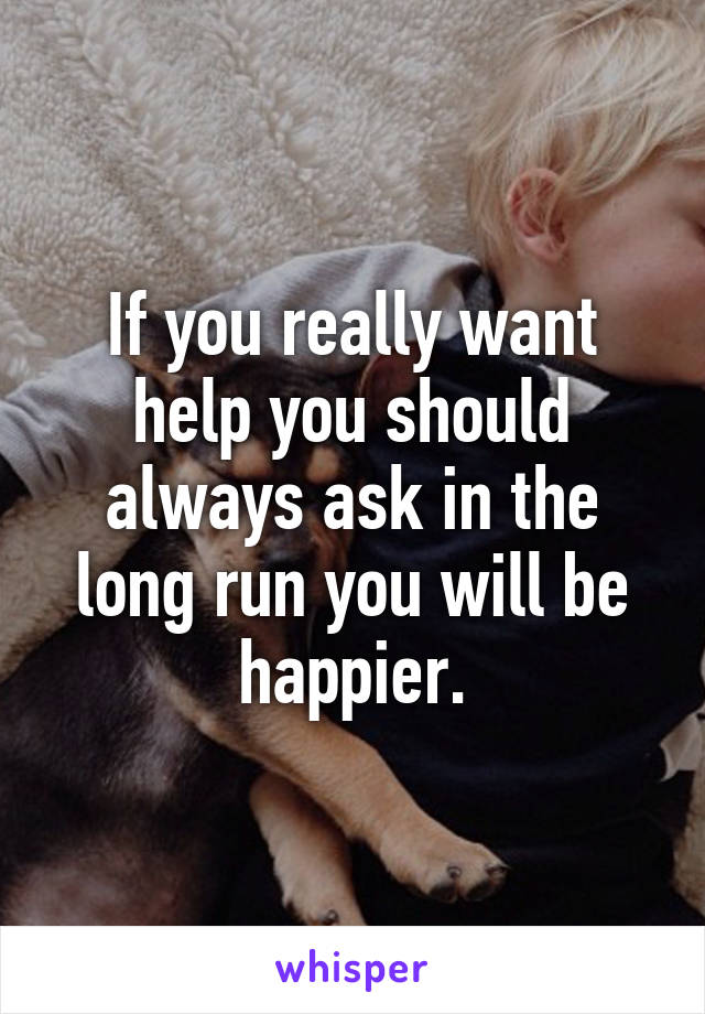 If you really want help you should always ask in the long run you will be happier.