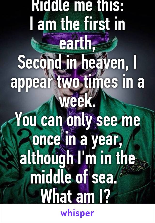 Riddle me this:
I am the first in earth,
Second in heaven, I appear two times in a week.
You can only see me once in a year, although I'm in the middle of sea.  
What am I? 
