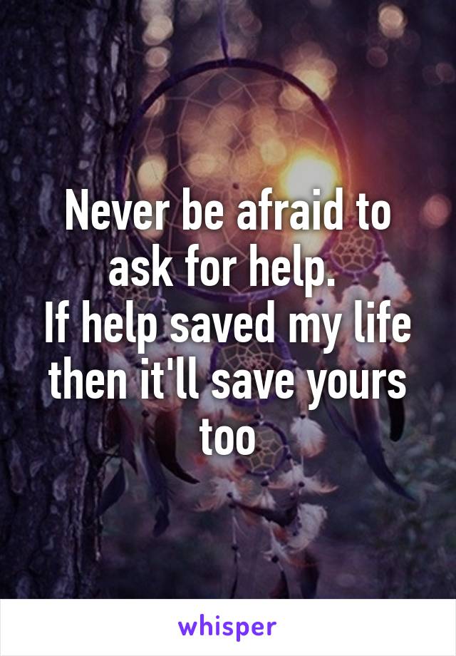 Never be afraid to ask for help. 
If help saved my life then it'll save yours too