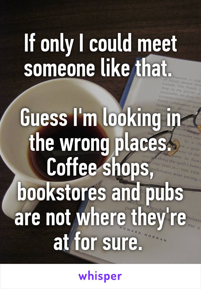 If only I could meet someone like that. 

Guess I'm looking in the wrong places. Coffee shops, bookstores and pubs are not where they're at for sure. 