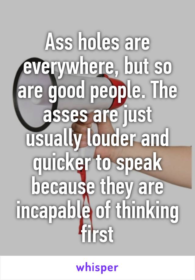 Ass holes are everywhere, but so are good people. The asses are just usually louder and quicker to speak because they are incapable of thinking first