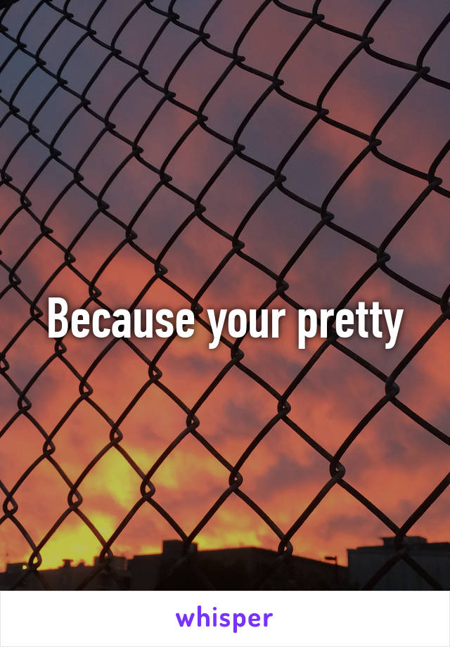 Because your pretty