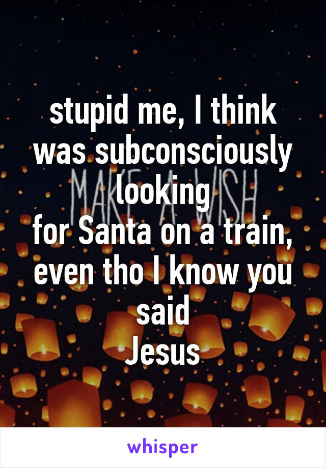 stupid me, I think was subconsciously looking
for Santa on a train, even tho I know you said
Jesus